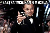 завтра туса, нам 4 месяца 