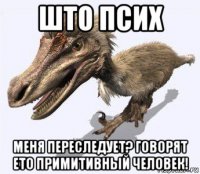 што псих меня переследует? говорят ето примитивный человек!