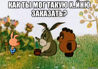 как ты мог такую х..йню заказать? 