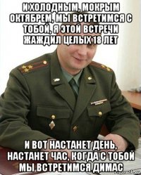 и холодным, мокрым октябрем, мы встретимся с тобой, я этой встречи жаждил целых 18 лет и вот настанет день, настанет час, когда с тобой мы встретимся димас