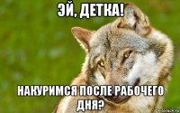 эй, детка! накуримся после рабочего дня?