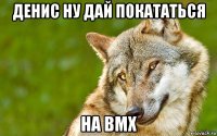 денис ну дай покататься на bmx