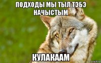 подходы мы тыл тэбэ начыстым кулакаам