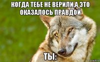 когда тебе не верили,а это оказалось правдой ты: