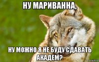 ну мариванна, ну можно я не буду сдавать академ?