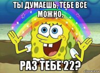 ты думаешь, тебе все можно, раз тебе 22?