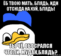 ёб твою мать, блядь, иди отсюда на хуй, блядь! ты чё, обосрался чтоли, мудак,блядь?