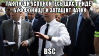 так люди успокойтесь щас придёт буффонище и затащит катку bsc