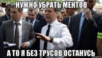 нужно убрать ментов а то я без трусов останусь