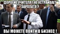 дорогие учителя ! не устраивает зарплата ? вы можете пойти в бизнес !