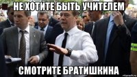 не хотите быть учителем смотрите братишкина