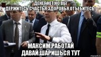 денег нет но вы держитесь,счастья,здоровья,отъебитесь! максим,работай давай.шаришься тут