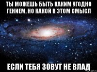 ты можешь быть каким угодно гением, но какой в этом смысл если тебя зовут не влад