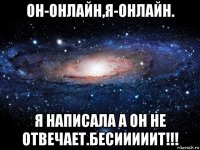 он-онлайн,я-онлайн. я написала а он не отвечает.бесииииит!!!