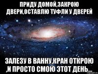 приду домой,закрою двери,оставлю туфли у дверей залезу в ванну,кран открою ,и просто смою этот день...