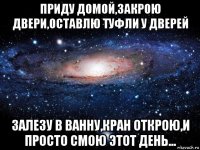 приду домой,закрою двери,оставлю туфли у дверей залезу в ванну,кран открою,и просто смою этот день...