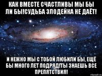 как вместе счастливы мы бы ли бы!судьба злодейка не даёт! и нежно мы с тобой любили бы, ещё бы много лет подряд!ты знаешь все препятствия!