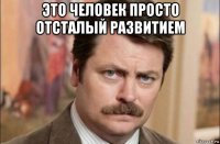 это человек просто отсталый развитием 