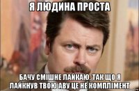 я людина проста бачу смішне лайкаю. так що я лайкнув твою аву це не комплімент