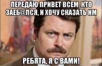 передаю привет всем, кто заеб@лся, и хочу сказать им ребята, я с вами!