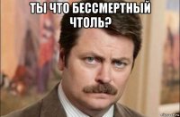 ты что бессмертный чтоль? 