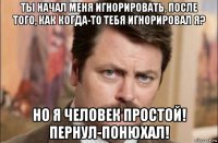 ты начал меня игнорировать, после того, как когда-то тебя игнорировал я? но я человек простой! пернул-понюхал!