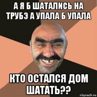 а я б шатались на трубэ а упала б упала кто остался дом шатать??