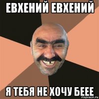 евхений евхений я тебя не хочу беее