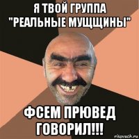 я твой группа "реальные мущщины" фсем прювед говорил!!!