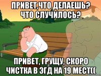 привет,что делаешь? что случилось? привет, грущу, скоро чистка в эгд на 19 мест((