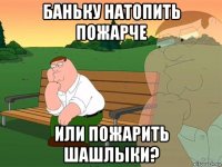 баньку натопить пожарче или пожарить шашлыки?