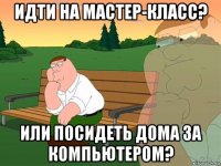 идти на мастер-класс? или посидеть дома за компьютером?