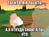 ты кто, а я ты кто а я откуда знаю, а ты кто