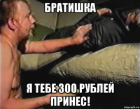 братишка я тебе 300 рублей принес!