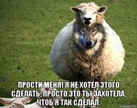  прости меня! я не хотел этого сделать, просто это ты захотела, чтоб я так сделал.