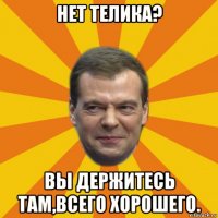 нет телика? вы держитесь там,всего хорошего.