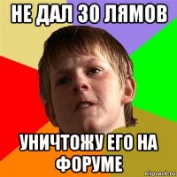 не дал 30 лямов уничтожу его на форуме