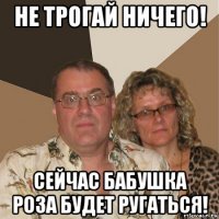 не трогай ничего! сейчас бабушка роза будет ругаться!