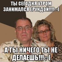 ты сегодня утром занимался ерундой!!!! :-( а ты ничего ты не делаешь!!! :-(