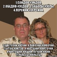 1.саидов-хуидов, 2.обедов-хуедов, 3.заборы-хуёры, 4.персики-хуерсики, 5.цветочки-хуёчки, 6.лавочки-хуявочки, 7.бутов-хуютов, 8.карточки-хуярточки, 9.картошки-хуёшки, 10.чеки-хуеки, 11.рельсы-хуельсы.