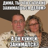 дима, ты что с утра не занимаешься делом? а он хуйней занимался?