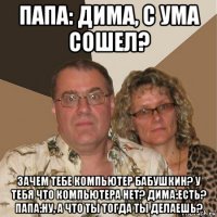 папа: дима, с ума сошел? зачем тебе компьютер бабушкин? у тебя что компьютера нет? дима:есть? папа:ну, а что ты тогда ты делаешь?