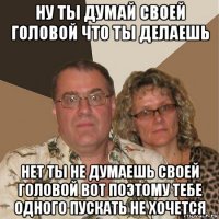 ну ты думай своей головой что ты делаешь нет ты не думаешь своей головой вот поэтому тебе одного пускать не хочется