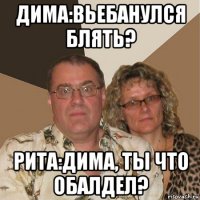 дима:вьебанулся блять? рита:дима, ты что обалдел?