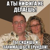 а ты нифига не делаешь! ты сидишь и занимаешься ерундой!