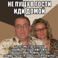 не пущу в гости иди домой да потому что ты плохо говоришь,ругаешься матом,не слушаешься, врёт, хуйню несёт, не понимает,бесится, не выспался,переиграл.