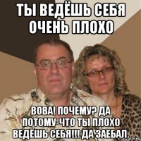 ты ведёшь себя очень плохо вова! почему? да потому-что ты плохо ведёшь себя!!! да заебал.