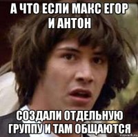 а что если макс егор и антон создали отдельную группу и там общаются