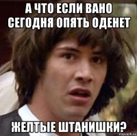 а что если вано сегодня опять оденет желтые штанишки?