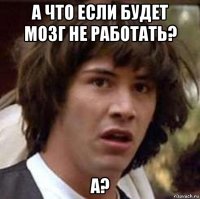 а что если будет мозг не работать? а?